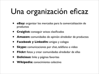 Una organización eﬁcaz
•   eBay: organizar los mercados para la comercialización de
    productos
•   Craiglist: conseguir avisos clasiﬁcados
•   Amazon: comunidades de opinión alrededor de productos
•   Facebook y LinkedIn: amigos y colegas
•   Skype: comunicaciones por chat, teléfono o video
•   Flickr: fotos y crear comunidades alrededor de ellas
•   Delicious: links y páginas favoritas
•   Wikipedia: conocimiento colectivo
 