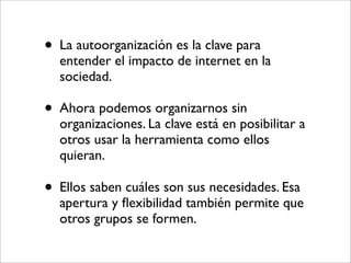 • La autoorganización es la clave para
  entender el impacto de internet en la
  sociedad.

• Ahora podemos organizarnos sin
  organizaciones. La clave está en posibilitar a
  otros usar la herramienta como ellos
  quieran.

• Ellos saben cuáles son sus necesidades. Esa
  apertura y ﬂexibilidad también permite que
  otros grupos se formen.
 