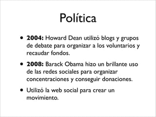 Política
• 2004: Howard Dean utilizó blogs y grupos
  de debate para organizar a los voluntarios y
  recaudar fondos.
• 2008: Barack Obama hizo un brillante uso
  de las redes sociales para organizar
  concentraciones y conseguir donaciones.
• Utilizó la web social para crear un
  movimiento.
 