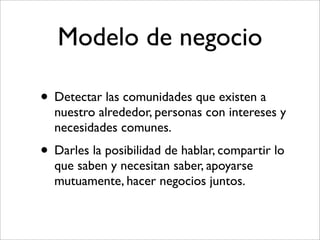 Modelo de negocio

• Detectar las comunidades que existen a
  nuestro alrededor, personas con intereses y
  necesidades comunes.
• Darles la posibilidad de hablar, compartir lo
  que saben y necesitan saber, apoyarse
  mutuamente, hacer negocios juntos.
 