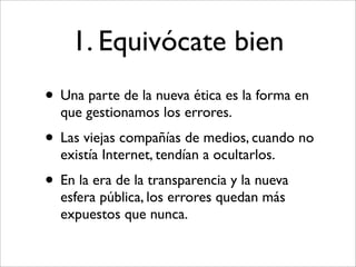1. Equivócate bien
• Una parte de la nueva ética es la forma en
  que gestionamos los errores.
• Las viejas compañías de medios, cuando no
  existía Internet, tendían a ocultarlos.
• En la era de la transparencia y la nueva
  esfera pública, los errores quedan más
  expuestos que nunca.
 