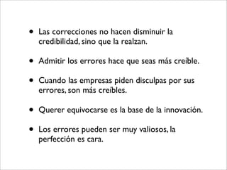 •   Las correcciones no hacen disminuir la
    credibilidad, sino que la realzan.

•   Admitir los errores hace que seas más creíble.

•   Cuando las empresas piden disculpas por sus
    errores, son más creíbles.

•   Querer equivocarse es la base de la innovación.

•   Los errores pueden ser muy valiosos, la
    perfección es cara.
 