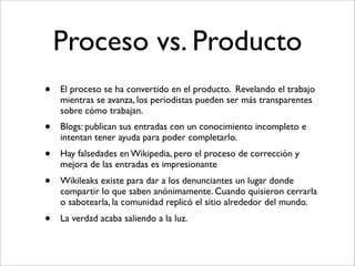 Proceso vs. Producto
•   El proceso se ha convertido en el producto. Revelando el trabajo
    mientras se avanza, los periodistas pueden ser más transparentes
    sobre cómo trabajan.
•   Blogs: publican sus entradas con un conocimiento incompleto e
    intentan tener ayuda para poder completarlo.
•   Hay falsedades en Wikipedia, pero el proceso de corrección y
    mejora de las entradas es impresionante
•   Wikileaks existe para dar a los denunciantes un lugar donde
    compartir lo que saben anónimamente. Cuando quisieron cerrarla
    o sabotearla, la comunidad replicó el sitio alrededor del mundo.
•   La verdad acaba saliendo a la luz.
 
