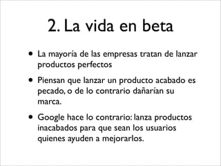 2. La vida en beta
• La mayoría de las empresas tratan de lanzar
  productos perfectos
• Piensan que lanzar un producto acabado es
  pecado, o de lo contrario dañarían su
  marca.
• Google hace lo contrario: lanza productos
  inacabados para que sean los usuarios
  quienes ayuden a mejorarlos.
 