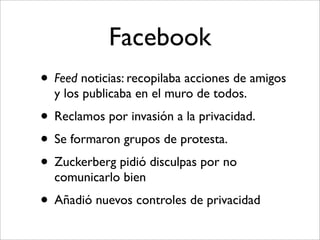Facebook
• Feed noticias: recopilaba acciones de amigos
  y los publicaba en el muro de todos.
• Reclamos por invasión a la privacidad.
• Se formaron grupos de protesta.
• Zuckerberg pidió disculpas por no
  comunicarlo bien
• Añadió nuevos controles de privacidad
 