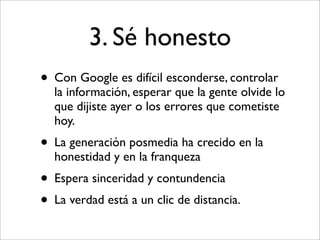 3. Sé honesto
• Con Google es difícil esconderse, controlar
  la información, esperar que la gente olvide lo
  que dijiste ayer o los errores que cometiste
  hoy.
• La generación posmedia ha crecido en la
  honestidad y en la franqueza
• Espera sinceridad y contundencia
• La verdad está a un clic de distancia.
 