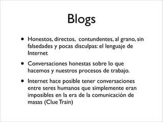 Blogs
•   Honestos, directos, contundentes, al grano, sin
    falsedades y pocas disculpas: el lenguaje de
    Internet
•   Conversaciones honestas sobre lo que
    hacemos y nuestros procesos de trabajo.
•   Internet hace posible tener conversaciones
    entre seres humanos que simplemente eran
    imposibles en la era de la comunicación de
    masas (Clue Train)
 