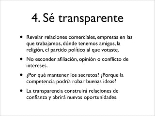 4. Sé transparente
•   Revelar relaciones comerciales, empresas en las
    que trabajamos, dónde tenemos amigos, la
    religión, el partido político al que votaste.
•   No esconder aﬁliación, opinión o conﬂicto de
    intereses.
•   ¿Por qué mantener los secretos? ¿Porque la
    competencia podría robar buenas ideas?
•   La transparencia construirá relaciones de
    conﬁanza y abrirá nuevas oportunidades.
 