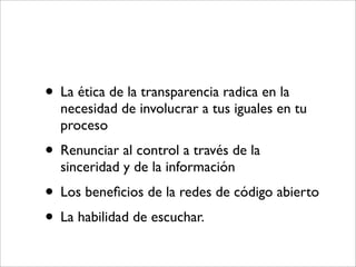 • La ética de la transparencia radica en la
  necesidad de involucrar a tus iguales en tu
  proceso
• Renunciar al control a través de la
  sinceridad y de la información
• Los beneﬁcios de la redes de código abierto
• La habilidad de escuchar.
 