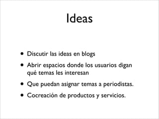 Ideas

• Discutir las ideas en blogs
• Abrir espacios donde los usuarios digan
  qué temas les interesan
• Que puedan asignar temas a periodistas.
• Cocreación de productos y servicios.
 