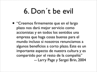 6. Don´t be evil
• “Creemos ﬁrmemente que en el largo
  plazo nos dará mejor servicio como
  accionistas y en todos los sentidos una
  empresa que haga cosas buenas para el
  mundo incluso si nosotros renunciamos a
  algunos beneﬁcios a corto plazo. Este es un
  importante aspecto de nuestra cultura y es
  compartido por el resto de la compañía”
             -- Larry Page y Sergei Brin, 2004
 
