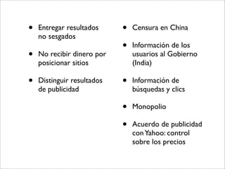 •   Entregar resultados     •   Censura en China
    no sesgados
                            •   Información de los
•   No recibir dinero por       usuarios al Gobierno
    posicionar sitios           (India)

•   Distinguir resultados   •   Información de
    de publicidad               búsquedas y clics

                            •   Monopolio

                            •   Acuerdo de publicidad
                                con Yahoo: control
                                sobre los precios
 