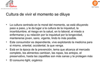 Cultura de vivir el momento se diluye La cultura centrada en la moral del momento, se está diluyendo paso a paso, y le da lugar a la cultura de la inquietud, la incertidumbre, el riesgo en la salud, en lo laboral, el miedo a enfermarse y su relación por la inquietud por la longevidad, mantenerse joven, sano, vigente, lindo lo más posible.  Este consumidor es dependiente, vive explotando la medicina para si mismo, oriental, occidental, la que venga.  Está en la época de la prevención, tema que alcanza al mercado completo, los alimentos cambian, las ropas, los antojos, el preservativo, hasta las zapatillas son más sanas y te protegen más El consumo light, orgánico 
