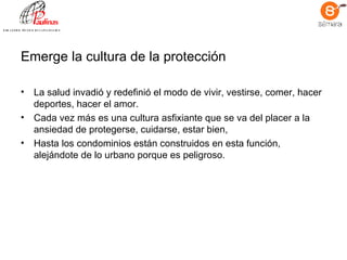 Emerge la cultura de la protección La salud invadió y redefinió el modo de vivir, vestirse, comer, hacer deportes, hacer el amor.  Cada vez más es una cultura asfixiante que se va del placer a la ansiedad de protegerse, cuidarse, estar bien,  Hasta los condominios están construidos en esta función, alejándote de lo urbano porque es peligroso.  