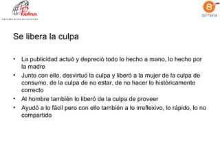 Se libera la culpa La publicidad actuó y depreció todo lo hecho a mano, lo hecho por la madre  Junto con ello, desvirtuó la culpa y liberó a la mujer de la culpa de consumo, de la culpa de no estar, de no hacer lo históricamente correcto Al hombre también lo liberó de la culpa de proveer Ayudó a lo fácil pero con ello también a lo irreflexivo, lo rápido, lo no compartido  