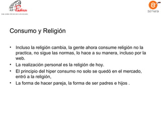 Consumo y Religión Incluso la religión cambia, la gente ahora consume religión no la practica, no sigue las normas, lo hace a su manera, incluso por la web.  La realización personal es la religión de hoy.  El principio del hiper consumo no solo se quedó en el mercado, entró a la religión,  La forma de hacer pareja, la forma de ser padres e hijos .  