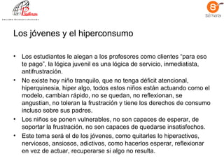 Los jóvenes y el hiperconsumo Los estudiantes le alegan a los profesores como clientes “para eso te pago”, la lógica juvenil es una lógica de servicio, inmediatista, antifrustración.  No existe hoy niño tranquilo, que no tenga déficit atencional, hiperquinesia, hiper algo, todos estos niños están actuando como el modelo, cambian rápido, no se quedan, no reflexionan, se angustian, no toleran la frustración y tiene los derechos de consumo incluso sobre sus padres.  Los niños se ponen vulnerables, no son capaces de esperar, de soportar la frustración, no son capaces de quedarse insatisfechos. Este tema será el de los jóvenes, como quitarles lo hiperactivos, nerviosos, ansiosos, adictivos, como hacerlos esperar, reflexionar en vez de actuar, recuperarse si algo no resulta.   