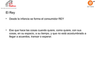 El Rey Desde la infancia se forma el consumidor REY   Ese que hace las cosas cuando quiere, como quiere, con sus cosas, en su espacio, a su tiempo, y que no está acostumbrado a llegar a acuerdos, transar o esperar.   