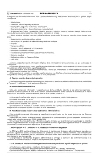 El Peruano / Viernes 22 de junio de 2018 13NORMAS LEGALES
o Programa de Desarrollo Institucional, Plan Operativo Institucional y Presupuesto, diseñados por su gestión, según
corresponda:
• Salud pública.
• Educación, cultura, deporte y recreación.
• Orden público, seguridad ciudadana y Defensa Civil.
• Ordenamiento territorial y desarrollo urbano, regional y local.
• Actividades económicas y productivas (agraria, pesquera, industria, comercio, turismo, energía, hidrocarburos,
minería, transporte, comunicaciones, entre otros), y promoción de empleo.
• Medio ambiente (recursos naturales, calidad ambiental, preservación de reservas naturales, áreas verdes, entre
otros).
• Saneamiento y gestión de residuos sólidos.
• Desarrollo social, igualdad de oportunidades y derechos humanos.
• Vivienda.
• Transporte público.
• Licencias y autorizaciones de funcionamiento.
• Administración tributaria – rentas.
• Fiscalización (ambiental, tributaria y de servicios municipales).
• Ejecución coactiva.
• Hechos inscribibles en Registros Civiles.
• Entre otros.
Asimismo, debe diferenciar la información del pliego de la información de la mancomunidad a la que pertenezca, de
corresponder.
b) Ejecución del canon, sobre canon, regalías y rentas de aduana recibidas, de corresponder, considerando para ello
los rubros que señale la normativa especíﬁca aplicable.
c) Proyecciones de la situación económico ﬁnanciera y social que comprometan la continuidad de los servicios que
se prestan para los próximos tres (3) años.
d) Compromisos de inversión ya asumidos para los próximos tres (3) años, así como de las obligaciones ﬁnancieras,
incluyendo las contingentes y otras, incluidas o no en el presupuesto.
C. Asuntos urgentes de prioritaria atención
Este rubro comprende temas de urgente atención al asumirse la gestión del gobierno regional o local, de conformidad
al Formato N° 1 del Anexo N° 4 de la presente Directiva.
D. Reporte de entidades adscritas
Este rubro comprende información y especiﬁcaciones de las entidades adscritas a los gobiernos regionales y
gobiernos locales durante los 4 años de su gestión, independientemente de los cambios de titulares que se hayan
producido en las referidas entidades adscritas durante dicho periodo, respecto a:
a) Organización de la entidad adscrita: norma de creación, organigrama, misión, visión y valores.
b) Estados ﬁnancieros a la fecha.
c) Proyecciones de la situación económica, ﬁnanciera y social que comprometan la continuidad de los servicios que
se prestan para los próximos tres (3) años.
d) Compromisos de inversión ya asumidos para los próximos tres (3) años, así como de las obligaciones ﬁnancieras,
incluyendo las contingentes y otras, incluidas o no en el presupuesto.
III. Reporte del estado situacional de los Sistemas Administrativos
Este contenido comprende información y especiﬁcaciones priorizadas por los entes rectores de los Sistemas
Administrativos.
Para el caso del Sistema de Abastecimiento, atendiendo a las diversas materias que las componen, se reconoce la
rectoría a las entidades siguientes: OSCE, AGN y SBN.
El Informe de Rendición de Cuentas y Transferencia y los formatos que lo conforman son suscritos por la Autoridad
saliente, el gerente regional o municipal y el responsable de la unidad orgánica encargada de brindar la información o
documentación que lo sustenta en la parte ﬁnal de los mismos.
7.4 Participación de la Contraloría en el proceso de transferencia de gestión
La GRC y los OCI cautelan el desarrollo del proceso de transferencia de gestión administrativa de los gobiernos
regionales y gobiernos locales, así como la adecuada gestión de los recursos públicos, conforme a las normas legales
y lo establecido en la presente Directiva, mediante la realización de los servicios de control simultáneo; sin perjuicio del
control posterior que corresponda.
En el proceso de transferencia de gestión administrativa se privilegia la realización del control simultáneo en la
modalidad de orientación de oﬁcio, respecto al cumplimiento de lo siguiente:
- En el proceso de transferencia de la gestión administrativa por término regular del periodo de gestión:
a) Conformación, convocatoria e instalación del Grupo de Trabajo.
b) Elaboración y suscripción del Reporte Preliminar de Rendición de Cuentas y Transferencia.
c) Actualización y suscripción del Reporte Preliminar actualizado de Rendición de Cuentas y Transferencia.
 