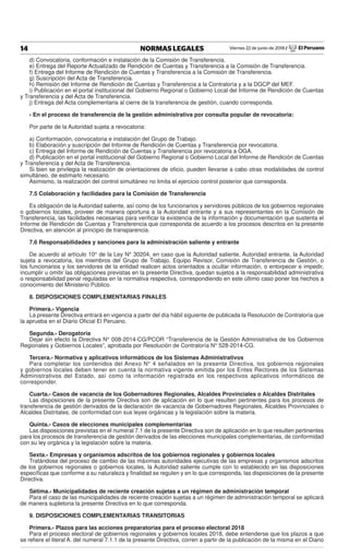 Viernes 22 de junio de 2018 / El Peruano14 NORMAS LEGALES
d) Convocatoria, conformación e instalación de la Comisión de Transferencia.
e) Entrega del Reporte Actualizado de Rendición de Cuentas y Transferencia a la Comisión de Transferencia.
f) Entrega del Informe de Rendición de Cuentas y Transferencia a la Comisión de Transferencia.
g) Suscripción del Acta de Transferencia.
h) Remisión del Informe de Rendición de Cuentas y Transferencia a la Contraloría y a la DGCP del MEF.
i) Publicación en el portal institucional del Gobierno Regional o Gobierno Local del Informe de Rendición de Cuentas
y Transferencia y del Acta de Transferencia.
j) Entrega del Acta complementaria al cierre de la transferencia de gestión, cuando corresponda.
- En el proceso de transferencia de la gestión administrativa por consulta popular de revocatoria:
Por parte de la Autoridad sujeta a revocatoria:
a) Conformación, convocatoria e instalación del Grupo de Trabajo.
b) Elaboración y suscripción del Informe de Rendición de Cuentas y Transferencia por revocatoria.
c) Entrega del Informe de Rendición de Cuentas y Transferencia por revocatoria a OGA.
d) Publicación en el portal institucional del Gobierno Regional o Gobierno Local del Informe de Rendición de Cuentas
y Transferencia y del Acta de Transferencia.
Si bien se privilegia la realización de orientaciones de oﬁcio, pueden llevarse a cabo otras modalidades de control
simultáneo, de estimarlo necesario.
Asimismo, la realización del control simultáneo no limita el ejercicio control posterior que corresponda.
7.5 Colaboración y facilidades para la Comisión de Transferencia
Es obligación de la Autoridad saliente, así como de los funcionarios y servidores públicos de los gobiernos regionales
o gobiernos locales, proveer de manera oportuna a la Autoridad entrante y a sus representantes en la Comisión de
Transferencia, las facilidades necesarias para veriﬁcar la existencia de la información y documentación que sustenta el
Informe de Rendición de Cuentas y Transferencia que corresponda de acuerdo a los procesos descritos en la presente
Directiva, en atención al principio de transparencia.
7.6 Responsabilidades y sanciones para la administración saliente y entrante
De acuerdo al artículo 10° de la Ley N° 30204, en caso que la Autoridad saliente, Autoridad entrante, la Autoridad
sujeta a revocatoria, los miembros del Grupo de Trabajo, Equipo Revisor, Comisión de Transferencia de Gestión, o
los funcionarios y los servidores de la entidad realicen actos orientados a ocultar información, o entorpecer e impedir,
incumplir u omitir las obligaciones previstas en la presente Directiva, quedan sujetos a la responsabilidad administrativa
o responsabilidad penal reguladas en la normativa respectiva, correspondiendo en este último caso poner los hechos a
conocimiento del Ministerio Público.
8. DISPOSICIONES COMPLEMENTARIAS FINALES
Primera.- Vigencia
La presente Directiva entrará en vigencia a partir del día hábil siguiente de publicada la Resolución de Contraloría que
la aprueba en el Diario Oﬁcial El Peruano.
Segunda.- Derogatoria
Dejar sin efecto la Directiva N° 008-2014-CG/PCOR “Transferencia de la Gestión Administrativa de los Gobiernos
Regionales y Gobiernos Locales”, aprobada por Resolución de Contraloría N° 528-2014-CG.
Tercera.- Normativa y aplicativos informáticos de los Sistemas Administrativos
Para completar los contenidos del Anexo N° 4 señalados en la presente Directiva, los gobiernos regionales
y gobiernos locales deben tener en cuenta la normativa vigente emitida por los Entes Rectores de los Sistemas
Administrativos del Estado, así como la información registrada en los respectivos aplicativos informáticos de
corresponder.
Cuarta.- Casos de vacancia de los Gobernadores Regionales, Alcaldes Provinciales o Alcaldes Distritales
Las disposiciones de la presente Directiva son de aplicación en lo que resulten pertinentes para los procesos de
transferencia de gestión derivados de la declaración de vacancia de Gobernadores Regionales, Alcaldes Provinciales o
Alcaldes Distritales, de conformidad con sus leyes orgánicas y la legislación sobre la materia.
Quinta.- Casos de elecciones municipales complementarias
Las disposiciones previstas en el numeral 7.1 de la presente Directiva son de aplicación en lo que resulten pertinentes
para los procesos de transferencia de gestión derivados de las elecciones municipales complementarias, de conformidad
con su ley orgánica y la legislación sobre la materia.
Sexta.- Empresas y organismos adscritos de los gobiernos regionales y gobiernos locales
Tratándose del proceso de cambio de las máximas autoridades ejecutivas de las empresas y organismos adscritos
de los gobiernos regionales o gobiernos locales, la Autoridad saliente cumple con lo establecido en las disposiciones
especíﬁcas que conforme a su naturaleza y ﬁnalidad se regulen y en lo que corresponda, las disposiciones de la presente
Directiva.
Sétima.- Municipalidades de reciente creación sujetas a un régimen de administración temporal
Para el caso de las municipalidades de reciente creación sujetas a un régimen de administración temporal se aplicará
de manera supletoria la presente Directiva en lo que corresponda.
9. DISPOSICIONES COMPLEMENTARIAS TRANSITORIAS
Primera.- Plazos para las acciones preparatorias para el proceso electoral 2018
Para el proceso electoral de gobiernos regionales y gobiernos locales 2018, debe entenderse que los plazos a que
se reﬁere el literal A. del numeral 7.1.1 de la presente Directiva, corren a partir de la publicación de la misma en el Diario
 
