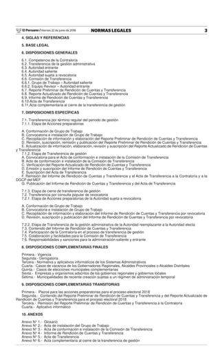 El Peruano / Viernes 22 de junio de 2018 3NORMAS LEGALES
4. SIGLAS Y REFERENCIAS
5. BASE LEGAL
6. DISPOSICIONES GENERALES
6.1. Competencia de la Contraloría
6.2. Transferencia de la gestión administrativa
6.3. Autoridad entrante
6.4. Autoridad saliente
6.5. Autoridad sujeta a revocatoria
6.6. Comisión de Transferencia
6.6.1. Grupo de Trabajo – Autoridad saliente
6.6.2. Equipo Revisor – Autoridad entrante
6.7. Reporte Preliminar de Rendición de Cuentas y Transferencia
6.8. Reporte Actualizado de Rendición de Cuentas y Transferencia
6.9. Informe de Rendición de Cuentas y Transferencia
6.10.Acta de Transferencia
6.11.Acta complementaria al cierre de la transferencia de gestión
7. DISPOSICIONES ESPECÍFICAS
7.1. Transferencia por término regular del periodo de gestión
7.1.1. Etapa de Acciones preparatorias
A. Conformación de Grupo de Trabajo
B. Convocatoria e instalación de Grupo de Trabajo
C. Recopilación de información y elaboración del Reporte Preliminar de Rendición de Cuentas y Transferencia
D. Revisión, suscripción, remisión y publicación del Reporte Preliminar de Rendición de Cuentas y Transferencia
E. Actualización de información, elaboración, revisión y suscripción del Reporte Actualizado de Rendición de Cuentas
y Transferencia
7.1.2. Etapa de Transferencia de gestión
A. Convocatoria para el Acto de conformación e instalación de la Comisión de Transferencia
B. Acto de conformación e instalación de la Comisión de Transferencia
C. Veriﬁcación del Reporte Actualizado de Rendición de Cuentas y Transferencia
D. Emisión y suscripción del Informe de Rendición de Cuentas y Transferencia
E. Suscripción del Acta de Transferencia
F. Remisión del Informe de Rendición de Cuentas y Transferencia y el Acta de Transferencia a la Contraloría y a la
DGCP del MEF
G. Publicación del Informe de Rendición de Cuentas y Transferencia y del Acta de Transferencia
7.1.3. Etapa de cierre de transferencia de gestión
7.2. Transferencia por consulta popular de revocatoria
7.2.1. Etapa de Acciones preparatorias de la Autoridad sujeta a revocatoria
A. Conformación de Grupo de Trabajo
B. Convocatoria e instalación de Grupo de Trabajo
C. Recopilación de información y elaboración del Informe de Rendición de Cuentas y Transferencia por revocatoria
D. Revisión, suscripción y publicación del Informe de Rendición de Cuentas y Transferencia por revocatoria
7.2.2. Etapa de Transferencia de la gestión administrativa de la Autoridad reemplazante a la Autoridad electa
7.3. Contenido del Informe de Rendición de Cuentas y Transferencia
7.4. Participación de la Contraloría en el proceso de transferencia de gestión
7.5. Colaboración y facilidades para la Comisión de Transferencia
7.6. Responsabilidades y sanciones para la administración saliente y entrante
8. DISPOSICIONES COMPLEMENTARIAS FINALES
Primera.- Vigencia
Segunda.- Derogatoria
Tercera.- Normativa y aplicativos informáticos de los Sistemas Administrativos
Cuarta.- Casos de vacancia de los Gobernadores Regionales, Alcaldes Provinciales o Alcaldes Distritales
Quinta.- Casos de elecciones municipales complementarias
Sexta.- Empresas y organismos adscritos de los gobiernos regionales y gobiernos locales
Sétima.- Municipalidades de reciente creación sujetas a un régimen de administración temporal
9. DISPOSICIONES COMPLEMENTARIAS TRANSITORIAS
Primera.- Plazos para las acciones preparatorias para el proceso electoral 2018
Segunda.- Contenido del Reporte Preliminar de Rendición de Cuentas y Transferencia y del Reporte Actualizado de
Rendición de Cuentas y Transferencia para el proceso electoral 2018
Tercera.- Remisión del Reporte Preliminar de Rendición de Cuentas y Transferencia a la Contraloría
Cuarta.- Aplicativo informático
10. ANEXOS
Anexo N° 1.- Glosario
Anexo N° 2.- Acta de instalación del Grupo de Trabajo
Anexo N° 3.- Acta de conformación e instalación de la Comisión de Transferencia
Anexo N° 4.- Informe de Rendición de Cuentas y Transferencia
Anexo N° 5.- Acta de Transferencia
Anexo N° 6.- Acta complementaria al cierre de la transferencia de gestión
 