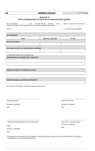 Viernes 22 de junio de 2018 / El Peruano38 NORMAS LEGALES
Anexo N° 6
Acta complementaria al cierre de la transferencia de gestión
En la Ciudad de ……………….., a los … días del mes de … del año …, a las ……..horas se reúnen en el local del
(Gobierno Regional / Municipalidad Provincial / Municipalidad Distrital) de………………………………………………….,
sito en ………………………………………………………………………………………..………las siguientes autoridades:
AUTORIDADES
Cargo Nombres y Apellidos N° DNI
Autoridad saliente
Autoridad entrante o su representante acreditado
La Autoridad saliente deja constancia de:
INFORMACIÓN DE PRIORITARIA ATENCIÓN (*)
OBSERVACIONES AUTORIDAD SALIENTE
OBSERVACIONES AUTORIDAD ENTRANTE
En señal de conformidad, suscriben el presente documento:
Autoridad saliente Autoridad entrante
Nombres y Apellidos: Nombres y Apellidos:
DNI: DNI:
Gerente General Regional o Gerente Municipal Juez de Paz / Notario Público
Cargo:
Nombres y Apellidos:
Nombres y Apellidos:
DNI:
DNI:
(*) Información adicional de prioritaria atención y aquella que haya variado en el Informe de Rendición de Cuentas y
Transferencia o en el Acta de Transferencia.
 