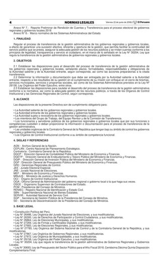 Viernes 22 de junio de 2018 / El Peruano4 NORMAS LEGALES
Anexo N° 7.- Reporte Preliminar de Rendición de Cuentas y Transferencia para el proceso electoral de gobiernos
regionales y gobiernos locales 2018
Anexo N° 8.- Marco normativo de los Sistemas Administrativos del Estado
1. FINALIDAD
Regular el proceso de transferencia de la gestión administrativa de los gobiernos regionales y gobiernos locales,
a efecto de garantizar una sucesión efectiva, eﬁciente y oportuna de la gestión, que permita facilitar la continuidad del
servicio público que se presta, asegurar la adecuada gestión de los recursos públicos y se rindan cuentas conforme a los
principios de legalidad, transparencia y servicio al ciudadano, en el marco de lo señalado en la Ley N° 30204, Ley que
regula la transferencia de la gestión administrativa de gobiernos regionales y gobiernos locales.
2. OBJETIVOS
2.1 Establecer las disposiciones para el desarrollo del proceso de transferencia de la gestión administrativa de
los gobiernos regionales y gobiernos locales, señalando plazos, formalidades, responsabilidades y obligaciones de
la Autoridad saliente y de la Autoridad entrante, según corresponda; así como las acciones preparatorias a la citada
transferencia.
2.2 Determinar la información y documentación que debe ser entregada por la Autoridad saliente a la Autoridad
entrante, respecto a los resultados de su gestión en el cumplimiento de su misión con enfoque en el cierre de brechas,
servicios municipales, servicios o programas sociales, así como de los Sistemas Administrativos previstos en la Ley Nº
29158, Ley Orgánica del Poder Ejecutivo, entre otros.
2.3 Establecer las disposiciones para cautelar el desarrollo del proceso de transferencia de la gestión administrativa
conforme a la normativa, así como la adecuada gestión de los recursos públicos, a través de los Órganos de Control
Institucional y las Gerencias Regionales de Control, según corresponda.
3. ALCANCE
Las disposiciones de la presente Directiva son de cumplimiento obligatorio para:
• La Autoridad saliente de los gobiernos regionales y gobiernos locales.
• La Autoridad entrante de los gobiernos regionales y gobiernos locales.
• La Autoridad sujeta a revocatoria de los gobiernos regionales y gobiernos locales.
• Los miembros del Grupo de Trabajo, del Equipo Revisor y de la Comisión de Transferencia.
• Los funcionarios y servidores públicos de los gobiernos regionales o gobiernos locales que por sus funciones o
competencias custodien o deban proporcionar la información o documentación para el proceso de transferencia de la
gestión administrativa.
• Las unidades orgánicas de la Contraloría General de la República que tengan bajo su ámbito de control los gobiernos
regionales y gobiernos locales.
• Los Órganos de Control Institucional conforme a su ámbito de competencia funcional.
4. SIGLAS Y REFERENCIAS
AGN : Archivo General de la Nación.
CEPLAN : Centro Nacional de Planeamiento Estratégico.
Contraloría : Contraloría General de la República.
DGCP : Dirección General de Contabilidad Pública del Ministerio de Economía y Finanzas.
DGETP : Dirección General de Endeudamiento y Tesoro Público del Ministerio de Economía y Finanzas.
DGIP : Dirección General de Inversión Pública del Ministerio de Economía y Finanzas.
DGP : Dirección General de Presupuesto Público del Ministerio de Economía y Finanzas.
GRC : Gerencias Regionales de Control.
JEE : Jurado Electoral Especial.
JNE : Jurado Nacional de Elecciones.
MEF : Ministerio de Economía y Finanzas.
MINJUS : Ministerio de Justicia y Derechos Humanos.
OCI : Órgano de Control Institucional.
OGA : Oﬁcina General de Administración del gobierno regional o gobierno local o la que haga sus veces.
OSCE : Organismo Supervisor de Contrataciones del Estado.
PCM : Presidencia del Consejo de Ministros.
RENIEC : Registro Nacional de Identiﬁcación y Estado Civil.
SBN : Superintendencia Nacional de Bienes Estatales.
SERVIR : Autoridad Nacional de Servicio Civil.
SGP : Secretaría de Gestión Pública de la Presidencia del Consejo de Ministros.
SD : Secretaría de Descentralización de la Presidencia del Consejo de Ministros.
5. BASE LEGAL
• Constitución Política del Perú.
• Ley N° 26486, Ley Orgánica del Jurado Nacional de Elecciones, y sus modiﬁcatorias.
• Ley N° 26300, Ley de Derechos de Participación y Control Ciudadanos, y sus modiﬁcatorias.
• Ley N° 26864, Ley de Elecciones Municipales, y sus modiﬁcatorias.
• Ley N° 27269, Ley de Firmas y Certiﬁcados Digitales, y sus modiﬁcatorias.
• Ley N° 27683, Ley de Elecciones Regionales, y sus modiﬁcatorias.
• Ley N° 27785, Ley Orgánica del Sistema Nacional de Control y de la Contraloría General de la República, y sus
modiﬁcatorias.
• Ley N° 27867, Ley Orgánica de Gobiernos Regionales, y sus modiﬁcatorias.
• Ley N° 27972, Ley Orgánica de Municipalidades, y sus modiﬁcatorias.
• Ley N° 29158, Ley Orgánica del Poder Ejecutivo, y sus modiﬁcatorias.
• Ley N° 30204, Ley que regula la transferencia de la gestión administrativa de Gobiernos Regionales y Gobiernos
Locales.
• Ley N° 30693, Ley de Presupuesto del Sector Público para el Año Fiscal 2018, Centésima Décima Quinta Disposición
Complementaria Final.
 