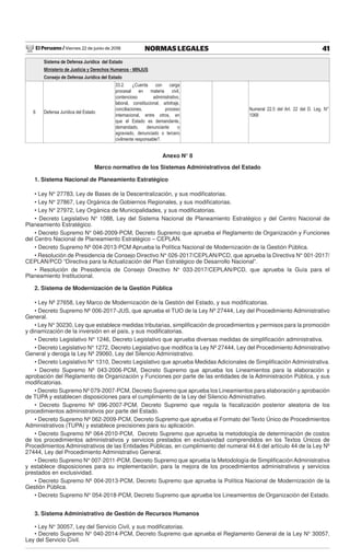 El Peruano / Viernes 22 de junio de 2018 41NORMAS LEGALES
Sistema de Defensa Jurídica del Estado
Ministerio de Justicia y Derechos Humanos - MINJUS
Consejo de Defensa Jurídica del Estado
6 Defensa Jurídica del Estado
33.2. ¿Cuenta con carga
procesal en materia civil,
contencioso administrativo,
laboral, constitucional, arbitraje,
conciliaciones, proceso
internacional, entre otros, en
que el Estado es demandante,
demandado, denunciante o
agraviado, denunciado o tercero
civilmente responsable?.
Numeral 22.5 del Art. 22 del D. Leg. N°
1068
Anexo N° 8
Marco normativo de los Sistemas Administrativos del Estado
1. Sistema Nacional de Planeamiento Estratégico
• Ley N° 27783, Ley de Bases de la Descentralización, y sus modiﬁcatorias.
• Ley N° 27867, Ley Orgánica de Gobiernos Regionales, y sus modiﬁcatorias.
• Ley N° 27972, Ley Orgánica de Municipalidades, y sus modiﬁcatorias.
• Decreto Legislativo N° 1088, Ley del Sistema Nacional de Planeamiento Estratégico y del Centro Nacional de
Planeamiento Estratégico.
• Decreto Supremo N° 046-2009-PCM, Decreto Supremo que aprueba el Reglamento de Organización y Funciones
del Centro Nacional de Planeamiento Estratégico – CEPLAN.
• Decreto Supremo Nº 004-2013-PCM Aprueba la Política Nacional de Modernización de la Gestión Pública.
• Resolución de Presidencia de Consejo Directivo N° 026-2017/CEPLAN/PCD, que aprueba la Directiva N° 001-2017/
CEPLAN/PCD “Directiva para la Actualización del Plan Estratégico de Desarrollo Nacional”.
• Resolución de Presidencia de Consejo Directivo N° 033-2017/CEPLAN/PCD, que aprueba la Guía para el
Planeamiento Institucional.
2. Sistema de Modernización de la Gestión Pública
• Ley Nº 27658, Ley Marco de Modernización de la Gestión del Estado, y sus modiﬁcatorias.
• Decreto Supremo Nº 006-2017-JUS, que aprueba el TUO de la Ley Nº 27444, Ley del Procedimiento Administrativo
General.
• Ley N° 30230, Ley que establece medidas tributarias, simpliﬁcación de procedimientos y permisos para la promoción
y dinamización de la inversión en el país, y sus modiﬁcatorias.
• Decreto Legislativo N° 1246, Decreto Legislativo que aprueba diversas medidas de simpliﬁcación administrativa.
• Decreto Legislativo N° 1272, Decreto Legislativo que modiﬁca la Ley Nº 27444, Ley del Procedimiento Administrativo
General y deroga la Ley Nº 29060, Ley del Silencio Administrativo.
• Decreto Legislativo N° 1310, Decreto Legislativo que aprueba Medidas Adicionales de Simpliﬁcación Administrativa.
• Decreto Supremo Nº 043-2006-PCM, Decreto Supremo que aprueba los Lineamientos para la elaboración y
aprobación del Reglamento de Organización y Funciones por parte de las entidades de la Administración Pública, y sus
modiﬁcatorias.
• Decreto Supremo Nº 079-2007-PCM, Decreto Supremo que aprueba los Lineamientos para elaboración y aprobación
de TUPA y establecen disposiciones para el cumplimiento de la Ley del Silencio Administrativo.
• Decreto Supremo Nº 096-2007-PCM, Decreto Supremo que regula la ﬁscalización posterior aleatoria de los
procedimientos administrativos por parte del Estado.
• Decreto Supremo Nº 062-2009-PCM, Decreto Supremo que aprueba el Formato del Texto Único de Procedimientos
Administrativos (TUPA) y establece precisiones para su aplicación.
• Decreto Supremo Nº 064-2010-PCM, Decreto Supremo que aprueba la metodología de determinación de costos
de los procedimientos administrativos y servicios prestados en exclusividad comprendidos en los Textos Únicos de
Procedimientos Administrativos de las Entidades Públicas, en cumplimiento del numeral 44.6 del artículo 44 de la Ley Nº
27444, Ley del Procedimiento Administrativo General.
• Decreto Supremo N° 007-2011-PCM, Decreto Supremo que aprueba la Metodología de Simpliﬁcación Administrativa
y establece disposiciones para su implementación, para la mejora de los procedimientos administrativos y servicios
prestados en exclusividad.
• Decreto Supremo Nº 004-2013-PCM, Decreto Supremo que aprueba la Política Nacional de Modernización de la
Gestión Pública.
• Decreto Supremo N° 054-2018-PCM, Decreto Supremo que aprueba los Lineamientos de Organización del Estado.
3. Sistema Administrativo de Gestión de Recursos Humanos
• Ley N° 30057, Ley del Servicio Civil, y sus modiﬁcatorias.
• Decreto Supremo N° 040-2014-PCM, Decreto Supremo que aprueba el Reglamento General de la Ley N° 30057,
Ley del Servicio Civil.
 