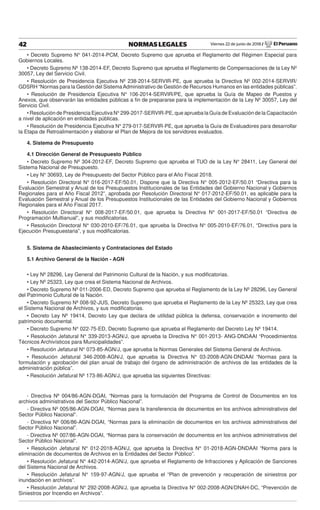 Viernes 22 de junio de 2018 / El Peruano42 NORMAS LEGALES
• Decreto Supremo N° 041-2014-PCM, Decreto Supremo que aprueba el Reglamento del Régimen Especial para
Gobiernos Locales.
• Decreto Supremo Nº 138-2014-EF, Decreto Supremo que aprueba el Reglamento de Compensaciones de la Ley Nº
30057, Ley del Servicio Civil.
• Resolución de Presidencia Ejecutiva Nº 238-2014-SERVIR-PE, que aprueba la Directiva Nº 002-2014-SERVIR/
GDSRH “Normas para la Gestión del SistemaAdministrativo de Gestión de Recursos Humanos en las entidades públicas”.
• Resolución de Presidencia Ejecutiva N° 106-2014-SERVIR/PE, que aprueba la Guía de Mapeo de Puestos y
Anexos, que observarán las entidades públicas a ﬁn de prepararse para la implementación de la Ley Nº 30057, Ley del
Servicio Civil.
• Resolución de Presidencia Ejecutiva N° 299-2017-SERVIR-PE, que aprueba la Guía de Evaluación de la Capacitación
a nivel de aplicación en entidades públicas.
• Resolución de Presidencia Ejecutiva N° 279-017-SERVIR-PE, que aprueba la Guía de Evaluadores para desarrollar
la Etapa de Retroalimentación y elaborar el Plan de Mejora de los servidores evaluados.
4. Sistema de Presupuesto
4.1 Dirección General de Presupuesto Público
• Decreto Supremo Nº 304-2012-EF, Decreto Supremo que aprueba el TUO de la Ley N° 28411, Ley General del
Sistema Nacional de Presupuesto.
• Ley N° 30693, Ley de Presupuesto del Sector Público para el Año Fiscal 2018.
• Resolución Directoral N° 016-2017-EF/50.01, Dispone que la Directiva N° 005-2012-EF/50.01 “Directiva para la
Evaluación Semestral y Anual de los Presupuestos Institucionales de las Entidades del Gobierno Nacional y Gobiernos
Regionales para el Año Fiscal 2012”, aprobada por Resolución Directoral N° 017-2012-EF/50.01, es aplicable para la
Evaluación Semestral y Anual de los Presupuestos Institucionales de las Entidades del Gobierno Nacional y Gobiernos
Regionales para el Año Fiscal 2017.
• Resolución Directoral N° 008-2017-EF/50.01, que aprueba la Directiva N° 001-2017-EF/50.01 “Directiva de
Programación Multianual”, y sus modiﬁcatorias.
• Resolución Directoral N° 030-2010-EF/76.01, que aprueba la Directiva N° 005-2010-EF/76.01, “Directiva para la
Ejecución Presupuestaria”, y sus modiﬁcatorias.
5. Sistema de Abastecimiento y Contrataciones del Estado
5.1 Archivo General de la Nación - AGN
• Ley Nº 28296, Ley General del Patrimonio Cultural de la Nación, y sus modiﬁcatorias.
• Ley Nº 25323, Ley que crea el Sistema Nacional de Archivos.
• Decreto Supremo Nº 011-2006-ED, Decreto Supremo que aprueba el Reglamento de la Ley Nº 28296, Ley General
del Patrimonio Cultural de la Nación.
• Decreto Supremo Nº 008-92-JUS, Decreto Supremo que aprueba el Reglamento de la Ley Nº 25323, Ley que crea
el Sistema Nacional de Archivos, y sus modiﬁcatorias.
• Decreto Ley Nº 19414, Decreto Ley que declara de utilidad pública la defensa, conservación e incremento del
patrimonio documental.
• Decreto Supremo N° 022-75-ED, Decreto Supremo que aprueba el Reglamento del Decreto Ley Nº 19414.
• Resolución Jefatural N° 339-2013-AGN/J, que aprueba la Directiva N° 001-2013- ANG-DNDAAI “Procedimientos
Técnicos Archivísticos para Municipalidades”.
• Resolución Jefatural N° 073-85-AGN/J, que aprueba la Normas Generales del Sistema General de Archivos.
• Resolución Jefatural 346-2008-AGN/J, que aprueba la Directiva N° 03-2008-AGN-DNDAAI “Normas para la
formulación y aprobación del plan anual de trabajo del órgano de administración de archivos de las entidades de la
administración pública”.
• Resolución Jefatural Nº 173-86-AGN/J, que aprueba las siguientes Directivas:
- Directiva Nº 004/86-AGN-DGAI, “Normas para la formulación del Programa de Control de Documentos en los
archivos administrativos del Sector Público Nacional”.
- Directiva Nº 005/86-AGN-DGAI, “Normas para la transferencia de documentos en los archivos administrativos del
Sector Público Nacional”.
- Directiva Nº 006/86-AGN-DGAI, “Normas para la eliminación de documentos en los archivos administrativos del
Sector Público Nacional”.
- Directiva Nº 007/86-AGN-DGAI, “Normas para la conservación de documentos en los archivos administrativos del
Sector Público Nacional”.
• Resolución Jefatural N° 012-2018-AGN/J, que aprueba la Directiva N° 01-2018-AGN-DNDAAI “Norma para la
eliminación de documentos de Archivos en la Entidades del Sector Público”.
• Resolución Jefatural N° 442-2014-AGN/J, que aprueba el Reglamento de Infracciones y Aplicación de Sanciones
del Sistema Nacional de Archivos.
• Resolución Jefatural N° 159-97-AGN/J, que aprueba el “Plan de prevención y recuperación de siniestros por
inundación en archivos”.
• Resolución Jefatural N° 292-2008-AGN/J, que aprueba la Directiva N° 002-2008-AGN/DNAH-DC, “Prevención de
Siniestros por Incendio en Archivos”.
 