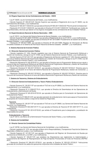 El Peruano / Viernes 22 de junio de 2018 43NORMAS LEGALES
5.2 Órgano Supervisor de las Contrataciones del Estado – OSCE
• Ley N° 30225, Ley de Contrataciones del Estado, y sus modiﬁcatorias.
• Decreto Supremo N° 350-2015-EF, Decreto Supremo que aprueba el Reglamento de la Ley N° 30225, Ley de
Contrataciones del Estado, y sus modiﬁcatorias.
• Resolución N° 005-2017-OSCE/CD, que aprueba la Directiva Nº 005-2017-OSCE/CD “PlanAnual de Contrataciones”.
• Resolución Nº 019-2017-OSCE/CD, que aprueba la Directiva Nº 013-2017-OSCE/CD “Certiﬁcación por niveles de
los profesionales y técnicos que laboren en los órganos encargados de las contrataciones de las Entidades Públicas”.
5.3 Superintendencia Nacional de Bienes Nacionales – SBN
• Ley N° 29151, Ley General del Sistema Nacional de Bienes Estatales, y sus modiﬁcatorias.
• Decreto Supremo Nº 007-2008-VIVIENDA, que aprueba el Reglamento de la Ley Nº 29151, y sus modiﬁcatorias.
• Resolución Nº 046-2015/SBN, que aprueba la Directiva Nº 001-2015/SBN “Procedimiento de Gestión de los Bienes
Muebles Estatales”, y sus modiﬁcatorias.
• Resolución Nº 048-2017/SBN, que aprueba la Directiva Nº 001-2017/SBN “Registro de Información de Bienes
Inmuebles Estatales en el Sistema de Información Nacional de Bienes Estatales - SINABIP”, y su modiﬁcatoria.
6. Sistema Nacional de Inversión Pública
6.1 Dirección General de Inversión Pública
• Decreto Legislativo N° 1252, Decreto Legislativo que crea el Sistema Nacional de Programación Multianual y
Gestión de Inversiones y deroga la Ley N° 27293, Ley del Sistema Nacional de Inversión Pública, y sus modiﬁcatorias.
• Decreto Supremo Nº 027-2017-EF, que aprueba el Reglamento del Decreto Legislativo N° 1252, Decreto Legislativo
que crea el Sistema Nacional de Programación Multianual y Gestión de Inversiones y deroga la Ley N° 27293, Ley del
Sistema Nacional de Inversión Pública, y sus modiﬁcatorias.
• Resolución Ministerial N° 035-2018-EF/15, que aprueba la Directiva para la Programación Multianual que regula y
articula la fase de Programación Multianual del Sistema Nacional de Programación Multianual y Gestión de Inversiones
y la fase de Programación del Sistema Nacional de Presupuesto.
• Resolución Directoral N° 002-2017-EF/63.01, que aprueba la Directiva N° 002-2017-EF/63.01 “Directiva para la
Formulación y Evaluación en el marco del Sistema Nacional de Programación Multianual y Gestión de inversiones”, y
sus modiﬁcatorias.
• Resolución Directoral N° 005-2017-EF/63.01, que aprueba la Directiva N° 003-2017-EF/63.01, Directiva para la
Ejecución de Inversiones Públicas en el marco del Sistema Nacional de Programación Multianual y Gestión de inversiones.
7. Sistema de Tesorería y Sistema de Endeudamiento
7.1 Dirección General de Endeudamiento y Tesoro Público Endeudamiento
• Decreto Supremo N° 130-2017-EF que aprueba el TUO de la Ley Nº 28563, Ley General del Sistema Nacional de
Endeudamiento, y su modiﬁcatoria.
• Resolución Directoral Nº 21-2006-EF/75.01, que aprueba la Directiva de Desembolsos de las Operaciones de
Endeudamiento y Administración de Deuda.
• Resolución Directoral Nº 025-2016-EF/52.04, que aprueba la Directiva para la Concertación de Operaciones de
Endeudamiento Público.
• Decreto Supremo Nº 098-2014-EF, que aprueba operación de endeudamiento interno para apoyar el ﬁnanciamiento
de proyectos de inversión pública a cargo de los Gobiernos Regionales.
Tesorería
• Decreto Supremo N° 126-2017-EF que aprueba el TUO de la Ley Nº 28693, Ley General del Sistema Nacional de
Tesorería, y su modiﬁcatoria.
• Resolución Directoral Nº 002-2007-EF/77.15, que aprueba la Directiva de Tesorería Nº 001-2007-EF/77.15, y sus
modiﬁcatorias.
• Resolución Directoral Nº 031-2014-EF/53.02, que señala el Procedimiento para la designación y acreditación de
responsables de cuentas.
Endeudamiento y Tesorería
• Ley N° 28112, Ley Marco de la Administración Financiera del Sector Público, y sus modiﬁcatorias.
8. Sistema de Contabilidad
8.1 Director General de Contabilidad Pública
• Ley N° 28708, Ley General del Sistema Nacional de Contabilidad, y sus modiﬁcatorias.
• Decreto Legislativo N° 1275, que aprueba el Marco de la Responsabilidad y Transparencia Fiscal de los Gobiernos
Regionales y Gobiernos Locales, y sus modiﬁcatorias.
• Decreto Supremo N° 167-2017-EF, que aprueba el Reglamento del Régimen de Sinceramiento de Deudas por
Aportaciones al ESSALUD y a la ONP, y sus modiﬁcatorias.
• Decreto Supremo N° 168-2017-EF, que establece las Disposiciones que reglamentan la implementación y
funcionamiento del Régimen de Reprogramación de Pago de Aportes Previsionales al Fondo de Pensiones (REPRO-
AFP)”.
• Resolución Directoral N° 006-2011-EF/93.01, que aprueba la Directiva N° 002-2011-EF/93.01 “Instrucciones
generales de conciliación de saldos de operaciones recíprocas entre entidades del Sector Público”.
 