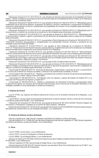 Viernes 22 de junio de 2018 / El Peruano44 NORMAS LEGALES
• Resolución Directoral N° 011-2013-EF/51.01, que oﬁcializa las Normas Internacionales de Contabilidad del Sector
Público - NICSP, emitidas por el Consejo de Normas Internacionales de Contabilidad del Sector Público de la Federación
Internacional de Contadores (IFAC).
• Resolución Directoral N° 006-2014-EF/51.01, que aprueba la Directiva N° 002-2014-EF/51.01 “Metodología para la
modiﬁcación de la vida útil de ediﬁcios, revaluación de ediﬁcios y terrenos, identiﬁcación e incorporación de ediﬁcios y
terrenos en administración funcional y reclasiﬁcación de propiedades de inversión en las entidades gubernamentales” y
normas complementarias.
• Resolución Directoral N° 011-2014-EF/51.01, que aprueba la Directiva N° 006-2014-EF/51.01 “Metodología para el
reconocimiento y medición de contratos de concesiones en las entidades gubernamentales concedentes”.
• Resolución Directoral N° 012-2016-EF/51.01, que aprueba la Directiva N° 005-2016-EF/51.01 “Metodología para
el reconocimiento, medición, registro y presentación de los elementos de propiedades, planta y equipo de las entidades
gubernamentales”.
• Resolución Directoral N° 004-2017-EF/51.01, que aprueba el Texto Ordenado de la Directiva N° 003-2016-EF/51.01
“Información ﬁnanciera, presupuestaria y complementaria con periodicidad mensual, trimestral y semestral por las
entidades gubernamentales del Estado”.
• Resolución Directoral N° 014-2017-EF/51.01, que aprueba el Texto Ordenado de la Directiva N° 004-2015-
EF/51.01 “Presentación de información ﬁnanciera, presupuestaria y complementaria del cierre contable por las entidades
gubernamentales para la elaboración de la Cuenta General de la República”.
• Resolución Directoral N° 015-2017-EF/51.01, que aprueba la Directiva N° 001-2017-EF/51.01 “Reconocimiento,
medición y presentación del deterioro de los activos afectados por desastres naturales en las entidades gubernamentales”.
• Resolución Directoral N° 017-2017-EF/51.01, que aprueba el Texto Ordenado de la Directiva N° 001-2016-EF/51.01
“Conciliación del marco legal y ejecución del presupuesto para las entidades gubernamentales del Gobierno Nacional,
Gobiernos Regionales y Gobiernos Locales” y sus Anexos.
• Resolución Directoral N° 001-2018-EF/51.01, que aprueba el Plan Contable Gubernamental.
• Resolución Directoral N° 003-2018-EF/51.01, que aprueba la Directiva N° 001-2018-EF/51.01 “Metodología para el
registro contable y presentación de los ingresos dinerarios por la ejecución de garantías, indemnización o liquidación de
seguros y similares en entidades gubernamentales” y su Anexo.
• Comunicado N° 002-2015-EF/51.01 “Acciones de depuración, regularización, corrección de error y sinceramiento”
en el marco de la NICSP 03 “Políticas Contables, Cambios en las Estimaciones Contables y Errores”.
• Comunicado N° 001-2018-EF/51.01, “Registro y conciliación del inventario inicial de los elementos de propiedades,
planta y equipo en el SIGA - Módulo Patrimonio (MEF)”.
• Comunicado N° 002-2018-EF/51.01, “Conciliación entre los ingresos y gastos del Estado de Gestión EF-2 y la
Ejecución del Presupuesto de Ingresos y Gastos EP-1”.
• Comunicado N° 003-2018-EF/51.01, “Registro y presentación de información ﬁnanciera y presupuestaria sobre
la ejecución de gastos con recursos del Fondo para Intervenciones ante la Ocurrencia de Desastres Naturales en las
entidades ubicadas en zonas declaradas en estado de emergencia”.
9. Sistema de Control
• Ley N° 27785, Ley Orgánica del Sistema Nacional de Control y de la Contraloría General de la República, y sus
modiﬁcatorias.
• Ley Nº 30161, Ley que regula la presentación de declaración jurada de ingresos, bienes y rentas de los funcionarios
y servidores públicos del Estado, y sus modiﬁcatorias.
• Resolución de Contraloría N° 324-2013-CG, que aprobó la Directiva N° 007-2013-CG/OEA “Directiva Registro de
Información y Participación Ciudadana en el Control de Obras Públicas - INFObras”.
• Resolución de Contraloría N° 149-2016-CG, que aprobó la Directiva 013-2016-CG/GPROD “Directiva Implementación
del Sistema de Control Interno en las entidades de Estado”, y su modiﬁcatoria.
10. Sistema de Defensa Jurídica del Estado
• Decreto Legislativo N° 1068, Decreto Legislativo del Sistema de Defensa Jurídica del Estado.
• Decreto Supremo N° 017-2008-JUS, que aprueba el Reglamento del Decreto Legislativo N° 1068, Decreto Legislativo
del Sistema de Defensa Jurídica del Estado, y sus modiﬁcatorias.
11. Otros
• Ley N° 27506, Ley de Canon, y sus modiﬁcatorias.
• Ley N° 27613, Ley de la Participación en Renta de Aduanas.
• Ley N° 28258, Ley de Regalía Minera, y sus modiﬁcatorias.
• Decreto de Urgencia Nº 079-2009, Decreto de Urgencia que dicta medidas complementarias al Decreto de Urgencia
Nº 028-2006, y sus modiﬁcatorias.
• Decreto Legislativo N° 635, que promulga el Código Penal, y sus modiﬁcatorias.
• Decreto Supremo Nº 304-2012-EF, Decreto Supremo que aprueba el Texto Único Ordenado de la Ley Nº 28411, Ley
General del Sistema Nacional de Presupuesto.
1662249-1
 