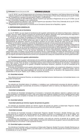 El Peruano / Viernes 22 de junio de 2018 5NORMAS LEGALES
• Ley N° 30742, Ley de Fortalecimiento de la Contraloría General de la República y del Sistema Nacional de Control.
• Decreto Supremo N° 043-2003-PCM, Decreto Supremo que aprueba el Texto Único Ordenado de la Ley Nº 27806,
Ley de Transparencia y Acceso a la Información Pública y modiﬁcatorias.
• Decreto Supremo Nº 052-2008-PCM, Decreto Supremo que aprueba el Reglamento de la Ley Nº 27269, Ley de
Firmas y Certiﬁcados Digitales, y sus modiﬁcatorias.
• Decreto Supremo N° 006-2017-JUS, Decreto Supremo que aprueba el Texto Único Ordenado de la Ley N° 27444,
Ley del Procedimiento Administrativo General.
• Reglamento de Organización y Funciones de la Contraloría General de la República, vigente.
6. DISPOSICIONES GENERALES
6.1. Competencia de la Contraloría
La Ley N° 30204, Ley que regula la transferencia de la gestión administrativa de Gobiernos Regionales y Gobiernos
Locales, tiene por objeto regular el proceso de transferencia de gestión efectuado entre administraciones regionales o
locales sucesivas. Lo cual incluye también los casos en que se revoca autoridades.
El artículo 8° de la citada Ley establece el encargo legal a la Contraloría, de emitir las directivas correspondientes
para el cumplimiento del proceso de transferencia y la formulación del Informe de Rendición de Cuentas y Transferencia.
Adicionalmente, la Ley N° 30204 señala que, para el caso de los informes de situación vinculados a los sistemas
administrativos de aplicación nacional, la Contraloría coordina con los entes rectores de cada uno de ellos, a ﬁn de
establecer la información necesaria y pertinente del estado de situación útil para el proceso de transferencia.
La Centésima Décima Quinta Disposición Complementaria Final de la Ley de Presupuesto del Sector Público para el
Año Fiscal 2018 – Ley N° 30693 establece que, la Contraloría brinda asistencia a los gobiernos regionales y locales en el
marco de la ejecución de las acciones preparatorias a la transferencia previstas en dicha disposición, así como dicta, de
ser necesario, mediante resolución de su titular las disposiciones para la mejor aplicación de la normativa.
Asimismo, el numeral 1.19 de las Normas Generales de Control Gubernamental establece que los servicios
relacionados están vinculados a los procesos de carácter técnico y especializado, derivados de atribuciones o encargos
legales, que generan productos distintos a los servicios de control previo, simultáneo y posterior; que son llevados a cabo
por los órganos del Sistema Nacional de Control con el propósito de coadyuvar al desarrollo del control gubernamental.
6.2. Transferencia de la gestión administrativa
La transferencia de la gestión administrativa de los gobiernos regionales y gobiernos locales es el proceso que se
organiza con la ﬁnalidad de facilitar a laAutoridad entrante, la continuidad de la prestación efectiva de los servicios públicos
y se rindan cuentas. Para tal efecto, la Autoridad saliente emite el Informe de Rendición de Cuentas y Transferencia
acerca del estado situacional de su gestión, brindando información eﬁciente y oportuna, la cual es veriﬁcada por la
Comisión de Transferencia.
El proceso de transferencia de la gestión administrativa es de interés público, de cumplimiento obligatorio e involucra
tanto a la Autoridad saliente como a la Autoridad entrante de los gobiernos regionales y gobiernos locales, para lo
cual dirigen y ejecutan bajo responsabilidad, las acciones de transferencia, de acuerdo a las disposiciones y plazos
establecidos en la Ley N° 30204, Ley N° 30693 y la presente Directiva.
6.3. Autoridad entrante
Para efectos de la presente Directiva, se entiende por Autoridad entrante indistintamente a la Autoridad electa o a la
Autoridad reemplazante.
• Autoridad electa
Se entiende por Autoridad electa al ciudadano o ciudadana cuyo nombramiento provenga de elección popular y
que haya sido proclamado o proclamada, de acuerdo a la legislación sobre la materia y las disposiciones que sobre el
particular emita el JNE.
• Autoridad reemplazante
Se entiende por Autoridad reemplazante al funcionario o funcionaria del gobierno regional o gobierno local que
resulte acreditado o acreditada por el JEE o JNE como Gobernador Regional, Alcalde Provincial o Alcalde Distrital, según
corresponda, para que complete el mandato de la autoridad revocada, de conformidad a la Ley N° 26300 y la Ley N°
26486.
6.4. Autoridad saliente
• Autoridad saliente por término regular del periodo de gestión
Se entiende por Autoridad saliente por término regular del periodo de gestión al Gobernador Regional, Alcalde
Provincial o Alcalde Distrital en ejercicio que se encuentran en el último año de su gestión.
• Autoridad revocada
Se entiende por Autoridad revocada al Gobernador Regional, Alcalde Provincial o Alcalde Distrital que, como
consecuencia de un proceso de consulta popular de revocatoria conforme a lo establecido en la Ley Nº 26300, son
revocados de conformidad con la Resolución de nueva conformación del concejo emitida por el JEE o JNE, según
corresponda.
La Autoridad que reemplazó a una Autoridad revocada y que está por culminar el periodo de su gestión, será
considerada como Autoridad saliente y debe realizar el proceso de transferencia de gestión hacia la Autoridad entrante,
de conformidad con el numeral 7.2 de la presente Directiva.
6.5. Autoridad sujeta a revocatoria
Se entiende por Autoridad sujeta a revocatoria al Gobernador Regional, Alcalde Provincial o Alcalde Distrital que se
encuentra en el tercer año de su gestión y que está sujeto a un proceso de consulta popular de revocatoria conforme a
lo establecido en la Ley Nº 26300.
 