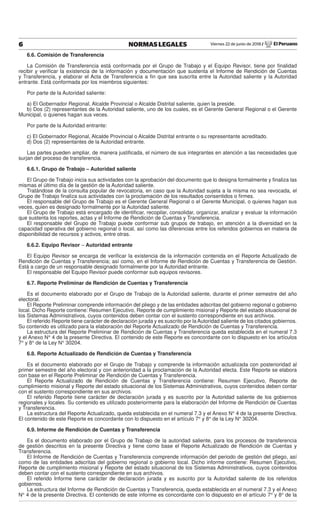 Viernes 22 de junio de 2018 / El Peruano6 NORMAS LEGALES
6.6. Comisión de Transferencia
La Comisión de Transferencia está conformada por el Grupo de Trabajo y el Equipo Revisor, tiene por ﬁnalidad
recibir y veriﬁcar la existencia de la información y documentación que sustenta el Informe de Rendición de Cuentas
y Transferencia, y elaborar el Acta de Transferencia a ﬁn que sea suscrita entre la Autoridad saliente y la Autoridad
entrante. Está conformada por los miembros siguientes:
Por parte de la Autoridad saliente:
a) El Gobernador Regional, Alcalde Provincial o Alcalde Distrital saliente, quien la preside.
b) Dos (2) representantes de la Autoridad saliente, uno de los cuales, es el Gerente General Regional o el Gerente
Municipal, o quienes hagan sus veces.
Por parte de la Autoridad entrante:
c) El Gobernador Regional, Alcalde Provincial o Alcalde Distrital entrante o su representante acreditado.
d) Dos (2) representantes de la Autoridad entrante.
Las partes pueden ampliar, de manera justiﬁcada, el número de sus integrantes en atención a las necesidades que
surjan del proceso de transferencia.
6.6.1. Grupo de Trabajo – Autoridad saliente
El Grupo de Trabajo inicia sus actividades con la aprobación del documento que lo designa formalmente y ﬁnaliza las
mismas el último día de la gestión de la Autoridad saliente.
Tratándose de la consulta popular de revocatoria, en caso que la Autoridad sujeta a la misma no sea revocada, el
Grupo de Trabajo ﬁnaliza sus actividades con la proclamación de los resultados consentidos o ﬁrmes.
El responsable del Grupo de Trabajo es el Gerente General Regional o el Gerente Municipal, o quienes hagan sus
veces, quien es designado formalmente por la Autoridad saliente.
El Grupo de Trabajo está encargado de identiﬁcar, recopilar, consolidar, organizar, analizar y evaluar la información
que sustenta los reportes, actas y el Informe de Rendición de Cuentas y Transferencia.
El responsable del Grupo de Trabajo puede conformar sub grupos de trabajo, en atención a la diversidad en la
capacidad operativa del gobierno regional o local, así como las diferencias entre los referidos gobiernos en materia de
disponibilidad de recursos y activos, entre otras.
6.6.2. Equipo Revisor – Autoridad entrante
El Equipo Revisor se encarga de veriﬁcar la existencia de la información contenida en el Reporte Actualizado de
Rendición de Cuentas y Transferencia; así como, en el Informe de Rendición de Cuentas y Transferencia de Gestión.
Está a cargo de un responsable designado formalmente por la Autoridad entrante.
El responsable del Equipo Revisor puede conformar sub equipos revisores.
6.7. Reporte Preliminar de Rendición de Cuentas y Transferencia
Es el documento elaborado por el Grupo de Trabajo de la Autoridad saliente, durante el primer semestre del año
electoral.
El Reporte Preliminar comprende información del pliego y de las entidades adscritas del gobierno regional o gobierno
local. Dicho Reporte contiene: Resumen Ejecutivo, Reporte de cumplimiento misional y Reporte del estado situacional de
los Sistemas Administrativos, cuyos contenidos deben contar con el sustento correspondiente en sus archivos.
El referido Reporte tiene carácter de declaración jurada y es suscrito por la Autoridad saliente de los citados gobiernos.
Su contenido es utilizado para la elaboración del Reporte Actualizado de Rendición de Cuentas y Transferencia.
La estructura del Reporte Preliminar de Rendición de Cuentas y Transferencia queda establecida en el numeral 7.3
y el Anexo N° 4 de la presente Directiva. El contenido de este Reporte es concordante con lo dispuesto en los artículos
7° y 8° de la Ley N° 30204.
6.8. Reporte Actualizado de Rendición de Cuentas y Transferencia
Es el documento elaborado por el Grupo de Trabajo y comprende la información actualizada con posterioridad al
primer semestre del año electoral y con anterioridad a la proclamación de la Autoridad electa. Este Reporte se elabora
con base en el Reporte Preliminar de Rendición de Cuentas y Transferencia.
El Reporte Actualizado de Rendición de Cuentas y Transferencia contiene: Resumen Ejecutivo, Reporte de
cumplimiento misional y Reporte del estado situacional de los Sistemas Administrativos, cuyos contenidos deben contar
con el sustento correspondiente en sus archivos.
El referido Reporte tiene carácter de declaración jurada y es suscrito por la Autoridad saliente de los gobiernos
regionales y locales. Su contenido es utilizado posteriormente para la elaboración del Informe de Rendición de Cuentas
y Transferencia.
La estructura del Reporte Actualizado, queda establecida en el numeral 7.3 y el Anexo N° 4 de la presente Directiva.
El contenido de este Reporte es concordante con lo dispuesto en el artículo 7° y 8° de la Ley N° 30204.
6.9. Informe de Rendición de Cuentas y Transferencia
Es el documento elaborado por el Grupo de Trabajo de la autoridad saliente, para los procesos de transferencia
de gestión descritos en la presente Directiva y tiene como base el Reporte Actualizado de Rendición de Cuentas y
Transferencia.
El Informe de Rendición de Cuentas y Transferencia comprende información del periodo de gestión del pliego, así
como de las entidades adscritas del gobierno regional o gobierno local. Dicho informe contiene: Resumen Ejecutivo,
Reporte de cumplimiento misional y Reporte del estado situacional de los Sistemas Administrativos, cuyos contenidos
deben contar con el sustento correspondiente en sus archivos.
El referido Informe tiene carácter de declaración jurada y es suscrito por la Autoridad saliente de los referidos
gobiernos.
La estructura del Informe de Rendición de Cuentas y Transferencia, queda establecida en el numeral 7.3 y el Anexo
N° 4 de la presente Directiva. El contenido de este informe es concordante con lo dispuesto en el artículo 7° y 8° de la
 