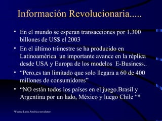 Información Revolucionaria..... En el mundo se esperan transacciones por 1.300 billones de US$ el 2003  En el último trimestre se ha producido en Latinoamérica  un importante avance en la réplica desde USA y Europa de los modelos  E-Business.. “ Pero,es tan limitado que solo llegara a 60 de 400 millones de consumidores” “ NO están todos los países en el juego.Brasil y Argentina por un lado, México y luego Chile “* *Fuente Latin América newsletter 