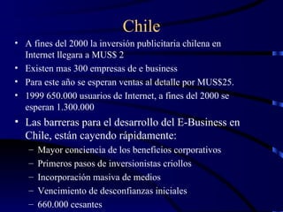 Chile A fines del 2000 la inversión publicitaria chilena en Internet llegara a MUS$ 2 Existen mas 300 empresas de e business Para este año se esperan ventas al detalle por MUS$25. 1999 650.000 usuarios de Internet, a fines del 2000 se esperan 1.300.000 Las barreras para el desarrollo del E-Business en Chile, están cayendo rápidamente: Mayor conciencia de los beneficios corporativos Primeros pasos de inversionistas criollos Incorporación masiva de medios Vencimiento de desconfianzas iniciales 660.000 cesantes 