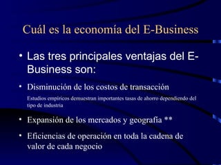 Cuál es la economía del E-Business Las tres principales ventajas del E-Business son: Disminución de los costos de transacción Estudios empíricos demuestran importantes tasas de ahorro dependiendo del tipo de industria  Expansión de los mercados y geografía ** Eficiencias de operación en toda la cadena de valor de cada negocio 