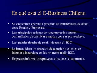 En qué está el E-Business Chileno Se encuentran operando procesos de transferencia de datos entre Estado y Empresas. Los principales cadenas de supermercados operan comunidades electrónicas cerradas con sus proveedores. Las grandes tiendas de retail iniciaron el  B2C. La banca lidera los procesos de atención a clientes en Internet e incursiona en los primeros malls B2C.  Empresas informáticas proveen soluciones e-commerce. 