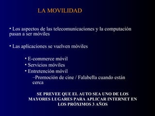 Los aspectos de las telecomunicaciones y la computación pasan a ser móviles Las aplicaciones se vuelven móviles E-commerce móvil Servicios móviles Entretención móvil Promoción de cine / Falabella cuando están cerca LA MOVILIDAD SE PREVEE QUE EL AUTO SEA UNO DE LOS MAYORES LUGARES PARA APLICAR INTERNET EN LOS PRÓXIMOS 3 AÑOS 