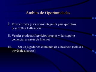 Ambito de Oportunidades I.  Proveer redes y servicios integrales para que otros desarrollen E-Business  II. Vender productos/servicios propios y dar soporte comercial a través de Internet III. Ser un jugador en el mundo de e-business (solo o a través de alianzas) 