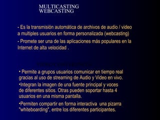 - Es la transmisión automática de archivos de audio / video a multiples usuarios en forma personalizada (webcasting) - Promete ser una de las aplicaciones más populares en la Internet de alta velocidad . MULTICASTING WEBCASTING Permite a grupos usuarios comunicar en tiempo real gracias al uso de streaming de Audio y Video en vivo. Integran la imagen de una fuente principal y voces de diferentes sitios. Otras pueden soportar hasta 4 usuarios en una misma pantalla. Permiten compartir en forma interactiva  una pizarra "whiteboarding", entre los diferentes participantes. VIDEO CONFERENCIA 