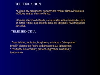 Existen hoy aplicaciones que permiten realizar clases virtuales en múltiples lugares al mismo tiempo. Gracias al Ancho de Banda, universidades están ofreciendo cursos en forma remota. Este sistema podrá ser aplicado a nivel masivo en dos años. TELEDUCACIÓN Especialistas, pacientes, hospitales y unidades móviles pueden también disponer del Ancho de Banda para sus aplicaciones. Posibilidad de consultar y proveer diagnóstico, consultas y teleducación. TELEMEDICINA 