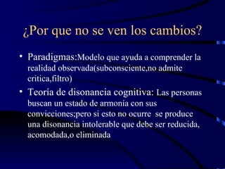 ¿Por que no se ven los cambios? Paradigmas: Modelo que ayuda a comprender la realidad observada(subconsciente,no admite critica,filtro) Teoría de disonancia cognitiva:  Las personas buscan un estado de armonía con sus convicciones;pero si esto no ocurre  se produce una disonancia intolerable que debe ser reducida, acomodada,o eliminada 