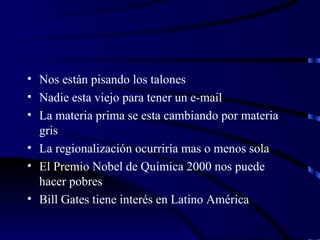 Nos están pisando los talones Nadie esta viejo para tener un e-mail La materia prima se esta cambiando por materia  gris La regionalización ocurriría mas o menos sola El Premio Nobel de Química 2000 nos puede hacer pobres Bill Gates tiene interés en Latino América  
