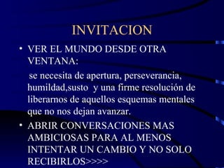 INVITACION VER EL MUNDO DESDE OTRA VENTANA: se necesita de apertura, perseverancia, humildad,susto  y una firme resolución de liberarnos de aquellos esquemas mentales que no nos dejan avanzar. ABRIR CONVERSACIONES MAS AMBICIOSAS PARA AL MENOS INTENTAR UN CAMBIO Y NO SOLO RECIBIRLOS>>>> 