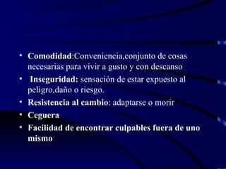 Comodidad :Conveniencia,conjunto de cosas necesarias para vivir a gusto y con descanso Inseguridad:  sensación de estar expuesto al peligro,daño o riesgo. Resistencia al cambio : adaptarse o morir Ceguera Facilidad de encontrar culpables fuera de uno mismo 