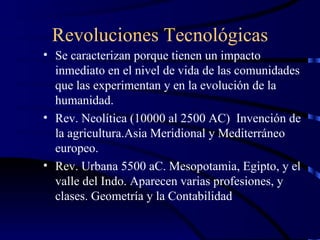 Revoluciones Tecnológicas Se caracterizan porque tienen un impacto inmediato en el nivel de vida de las comunidades que las experimentan y en la evolución de la humanidad. Rev. Neolítica (10000 al 2500 AC)  Invención de la agricultura.Asia Meridional y Mediterráneo europeo. Rev. Urbana 5500 aC. Mesopotamia, Egipto, y el valle del Indo. Aparecen varias profesiones, y clases. Geometría y la Contabilidad 