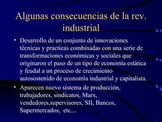 Algunas consecuencias de la rev. industrial Desarrollo de un conjunto de innovaciones técnicas y practicas combinadas con una serie de transformaciones económicas y sociales que originaron el paso de un tipo de economía estática y feudal a un proceso de crecimiento autosostenido de economía industrial y capitalista. Aparecen nuevo sistema de producción, trabajadores, sindicatos, Marx, vendedores,supervisores, SII, Bancos, Supermercados,  etc.... 