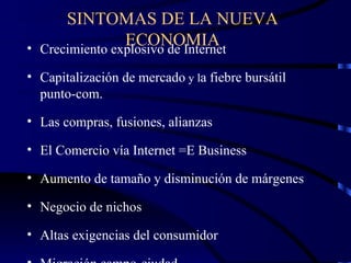 SINTOMAS DE LA NUEVA ECONOMIA Crecimiento explosivo de Internet Capitalización de mercado  y l a fiebre bursátil punto-com. Las compras, fusiones, alianzas El Comercio vía Internet =E Business Aumento de tamaño y disminución de márgenes Negocio de nichos Altas exigencias del consumidor Migración campo-ciudad 