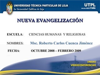 NUEVA EVANGELIZACIÓN ESCUELA :  CIENCIAS HUMANAS  Y RELIGIOSAS NOMBRES: Msc. Roberto Carlos Cuenca Jiménez FECHA : OCTUBRE 2008 – FEBRERO 2009 