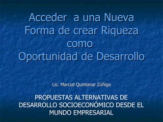 Acceder  a una Nueva Forma de crear Riqueza como  Oportunidad de Desarrollo Lic. Marcial Quintanar Zúñiga PROPUESTAS ALTERNATIVAS DE DESARROLLO SOCIOECONÓMICO DESDE EL MUNDO EMPRESARIAL 